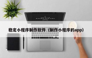 兴安盟稳定小程序制作软件（制作小程序的app）