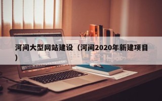 兴安盟河间大型网站建设（河间2020年新建项目）