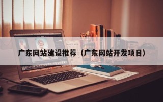 兴安盟广东网站建设推荐（广东网站开发项目）
