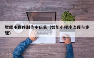 兴安盟智能小程序制作小玩具（智能小程序流程与步骤）