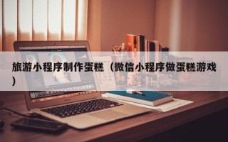 兴安盟旅游小程序制作蛋糕（微信小程序做蛋糕游戏）